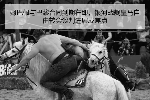 姆巴佩与巴黎合同到期在即，银河战舰皇马自由转会谈判进展成焦点